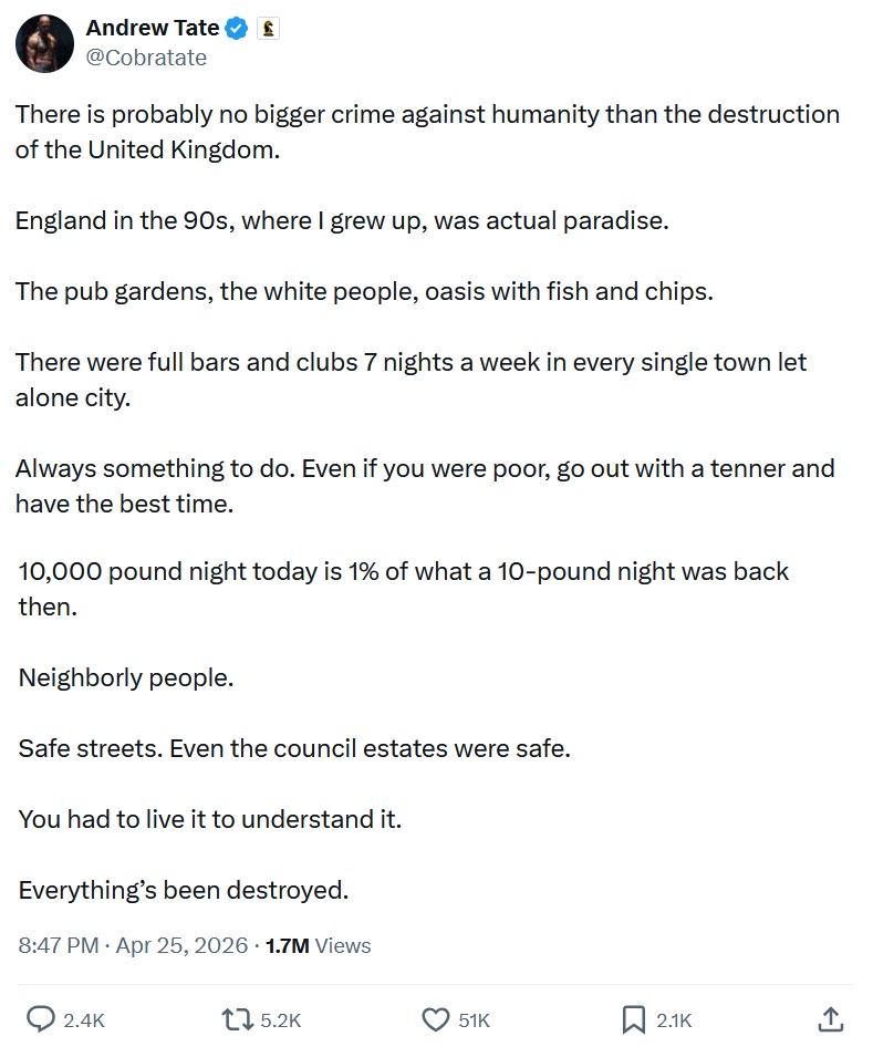 There is probably no bigger crime against humanity than the destruction of the United Kingdom.

England in the 90s, where I grew up, was actual paradise.

The pub gardens, the white people, oasis with fish and chips.

There were full bars and clubs 7 nights a week in every single town let alone city.

Always something to do. Even if you were poor, go out with a tenner and have the best time.

10,000 pound night today is 1% of what a 10-pound night was back then.

Neighborly people.

Safe streets. Even the council estates were safe.

You had to live it to understand it.

Everything’s been destroyed.