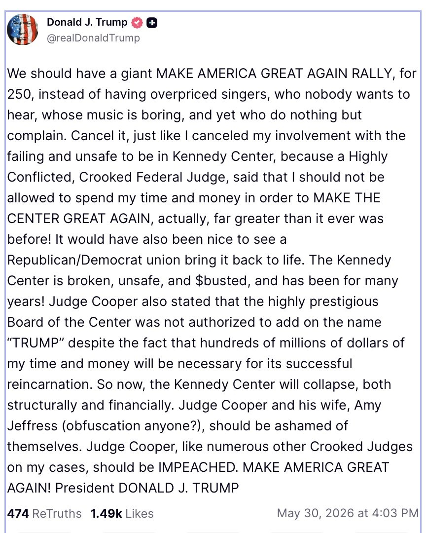 We should have a giant MAKE AMERICA GREAT AGAIN RALLY, for 250, instead of having overpriced singers, who nobody wants to hear, whose music is boring, and yet who do nothing but complain. Cancel it, just like I canceled my involvement with the failing and unsafe to be in Kennedy Center, because a Highly Conflicted, Crooked Federal Judge, said that I should not be allowed to spend my time and money in order to MAKE THE CENTER GREAT AGAIN, actually, far greater than it ever was before! It would have also been nice to see a Republican/Democrat union bring it back to life. The Kennedy Center is broken, unsafe, and $busted, and has been for many years! Judge Cooper also stated that the highly prestigious Board of the Center was not authorized to add on the name “TRUMP” despite the fact that hundreds of millions of dollars of my time and money will be necessary for its successful reincarnation. So now, the Kennedy Center will collapse, both structurally and financially. Judge Cooper and his wife, Amy Jeffress (obfuscation anyone?), should be ashamed of themselves. Judge Cooper, like numerous other Crooked Judges on my cases, should be IMPEACHED. MAKE AMERICA GREAT AGAIN! President DONALD J. TRUMP