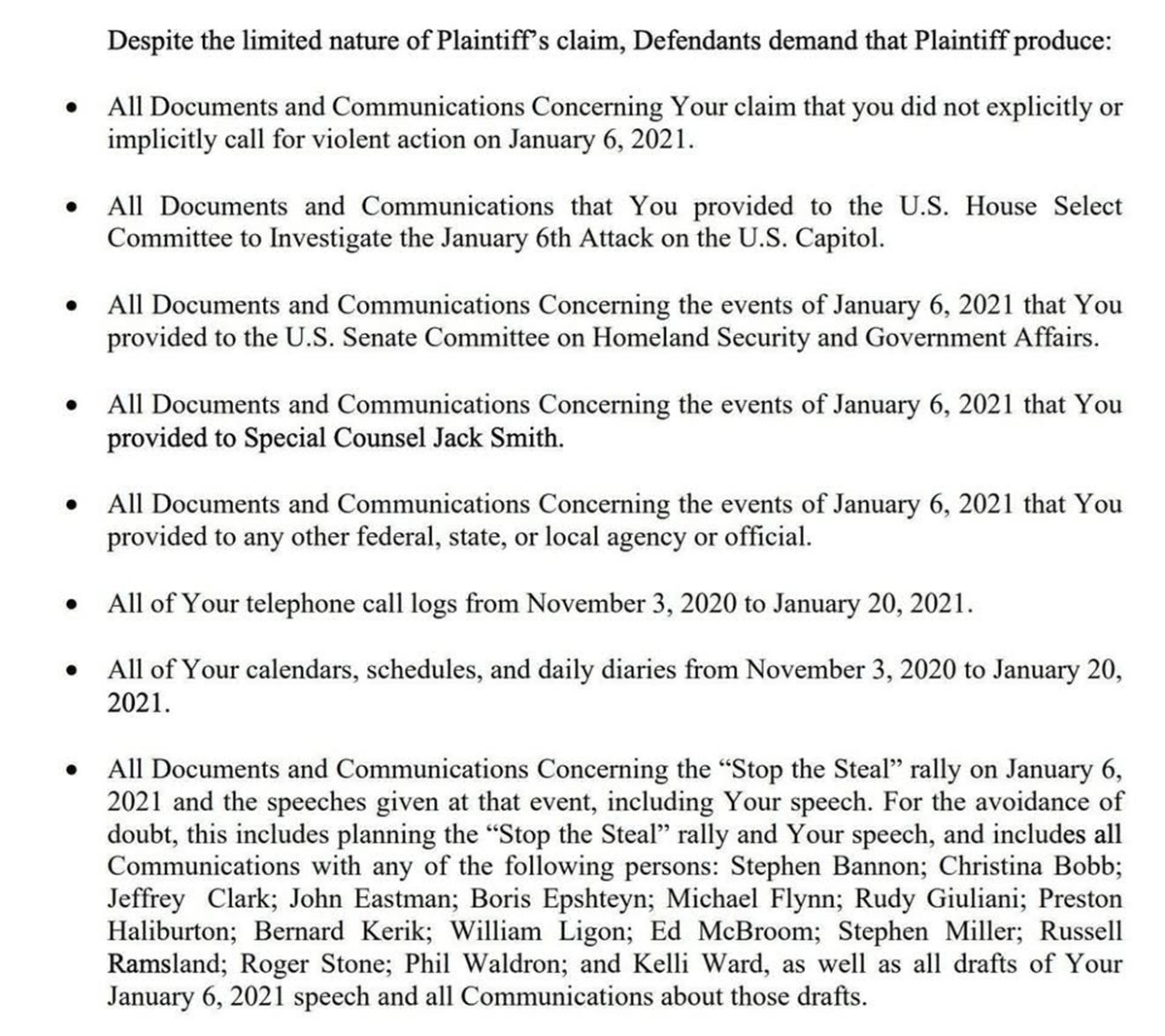 
•
•
Despite the limited nature of Plaintiff's claim, Defendants demand that Plaintiff produce:
All Documents and Communications Concerning Your claim that you did not explicitly or implicitly call for violent action on January 6, 2021.
All Documents and Communications that You provided to the U.S. House Select Committee to Investigate the January 6th Attack on the U.S. Capitol.
All Documents and Communications Concerning the events of January 6, 2021 that You provided to the U.S. Senate Committee on Homeland Security and Government Affairs.
All Documents and Communications Concerning the events of January 6, 2021 that You provided to Special Counsel Jack Smith.
• All Documents and Communications Concerning the events of January 6, 2021 that You provided to any other federal, state, or local agency or official.
•
·
All of Your telephone call logs from November 3, 2020 to January 20, 2021.
All of Your calendars, schedules, and daily diaries from November 3, 2020 to January 20, 2021.
All Documents and Communications Concerning the "Stop the Steal" rally on January 6, 2021 and the speeches given at that event, including Your speech. For the avoidance of doubt, this includes planning the "Stop the Steal" rally and Your speech, and includes all Communications with any of the following persons: Stephen Bannon; Christina Bobb; Jeffrey Clark; John Eastman; Boris Epshteyn; Michael Flynn; Rudy Giuliani; Preston Haliburton; Bernard Kerik; William Ligon; Ed McBroom; Stephen Miller; Russell Ramsland; Roger Stone; Phil Waldron; and Kelli Ward, as well as all drafts of Your January 6, 2021 speech and all Communications about those drafts.