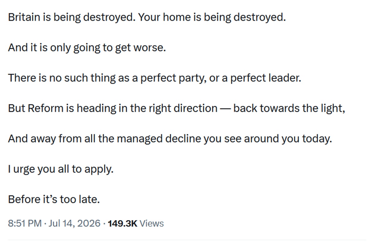 Britain is being destroyed. Your home is being destroyed.
And it is only going to get worse.
There is no such thing as a perfect party, or a perfect leader.
But Reform is heading in the right direction — back towards the light,
And away from all the managed decline you see around you today.
I urge you all to apply.
Before it’s too late.