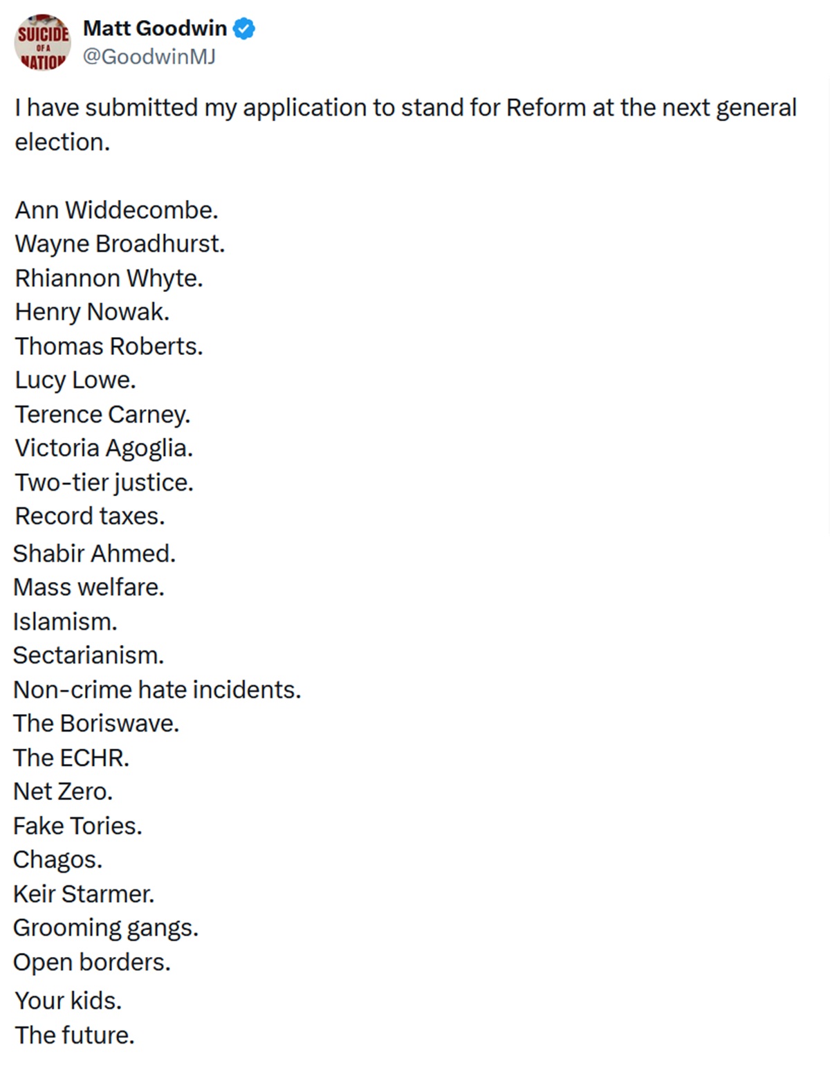 I have submitted my application to stand for Reform at the next general election.
Ann Widdecombe.
Wayne Broadhurst.
Rhiannon Whyte.
Henry Nowak.
Thomas Roberts.
Lucy Lowe.
Terence Carney.
Victoria Agoglia.
Two-tier justice.
Record taxes.
Shabir Ahmed.
Mass welfare.
Islamism.
Sectarianism.
Non-crime hate incidents.
The Boriswave.
The ECHR.
Net Zero.
Fake Tories.
Chagos.
Keir Starmer.
Grooming gangs.
Open borders.
Your kids.
The future.