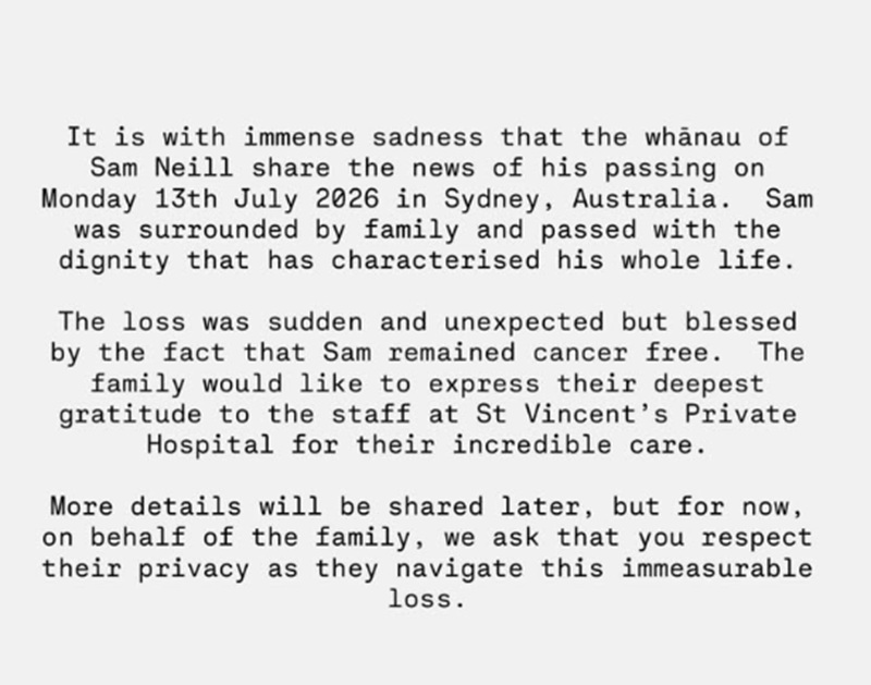 It is with immense sadness that the whānau of Sam Neill share the news of his passing on Monday 13th July, in Sydney Australia. Sam was surrounded by family and passed with the dignity that has characterised his whole life.
The loss was sudden and unexpected but blessed by the fact that Sam remained cancer free. They would like to express their deepest gratitude to the staff at St Vincent’s Private Hospital for their incredible care.
More details will be shared later, but for now, on behalf of the family, we ask that you respect their privacy as they navigate this immeasurable loss