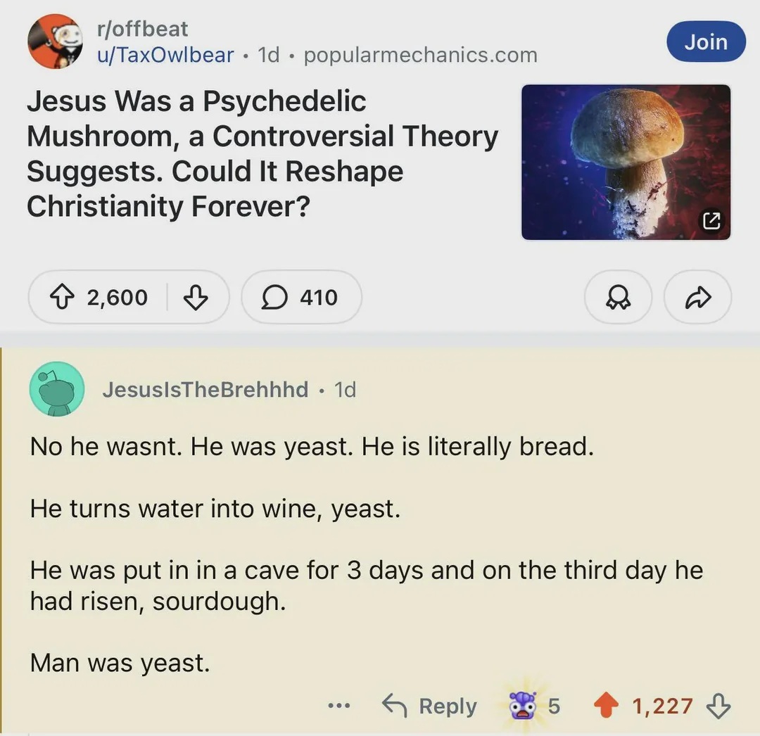 headline- Jesus Was a Psychedelic
Mushroom, a Controversial Theory
Suggests. Could It Reshape
Christianity Forever?
Reply - No he wasnt. He was yeast. He is literally bread.
He turns water into wine, yeast.
He was put in in a cave for 3 days and on the third day he had risen, sourdough.
Man was yeast.