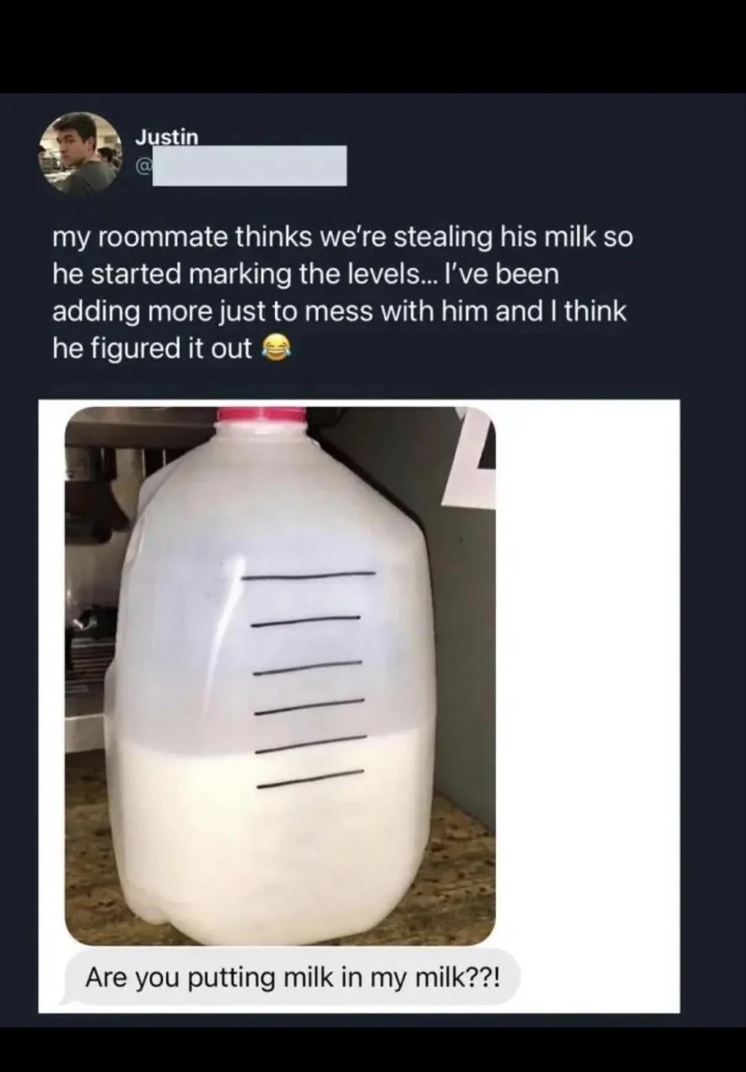 Tweet - my roommate thinks we're stealing his milk so he started marking the levels... I've been adding more just to mess with him and I think he figured it out
Showing a screenshot of a phone message saying -
Are you putting milk in my milk??!
With an image of a plastic milk bottle with level lines drawn on in pen, and the actual level of milk is above the lowest level line