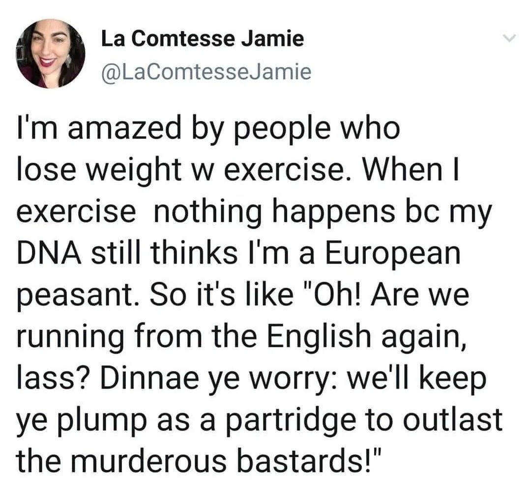 @LaComtesseJamie
I'm amazed by people who lose weight w exercise. When I exercise nothing happens bc my DNA still thinks I'm a European peasant. So it's like "Oh! Are we running from the English again, lass? Dinnae ye worry: we'll keep ye plump as a partridge to outlast the murderous bastards!"