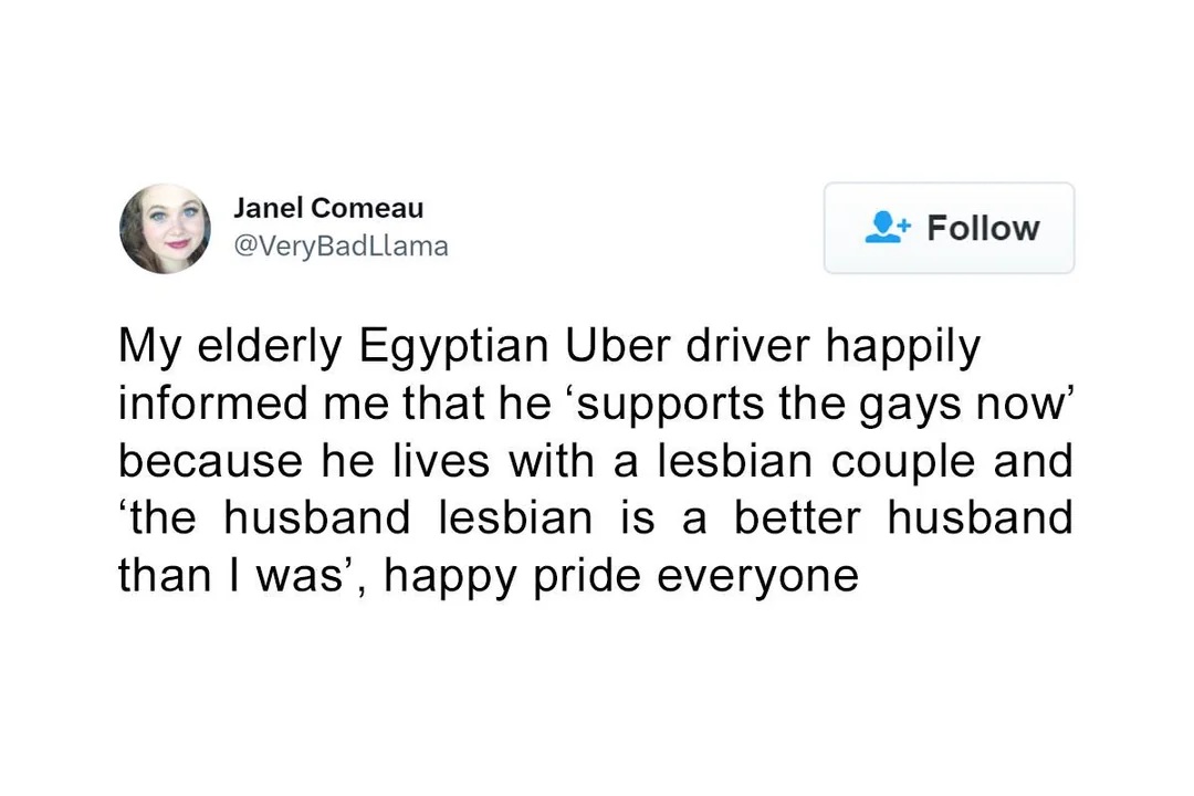 Janel Comeau @VeryBadLlama
My elderly Egyptian Uber driver happily informed me that he 'supports the gays now' because he lives with a lesbian couple and 'the husband lesbian is a better husband than I was', happy pride everyone