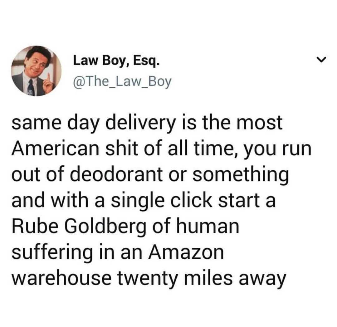 Law Boy, Esq. @The_Law_Boy
same day delivery is the most American shit of all time, you run out of deodorant or something and with a single click start a Rube Goldberg of human suffering in an Amazon
warehouse twenty miles away