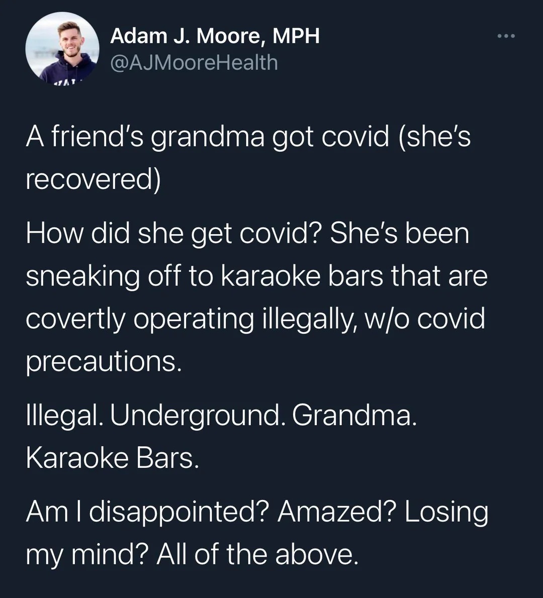 Tweet from 202.
@AJMooreHealth
A friend's grandma got covid (she's recovered)
How did she get covid? She's been sneaking off to karaoke bars that are covertly operating illegally, w/o covid precautions.
Illegal. Underground. Grandma.
Karaoke Bars.
Am I disappointed? Amazed? Losing my mind? All of the above.