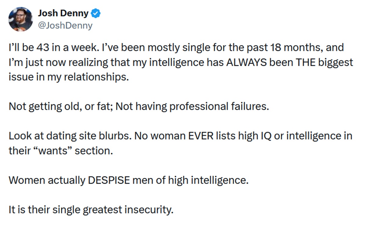 @JoshDenny
I’ll be 43 in a week. I’ve been mostly single for the past 18 months, and I’m just now realizing that my intelligence has ALWAYS been THE biggest issue in my relationships.

Not getting old, or fat; Not having professional failures. 

Look at dating site blurbs. No woman EVER lists high IQ or intelligence in their “wants” section.

Women actually DESPISE men of high intelligence.

It is their single greatest insecurity.