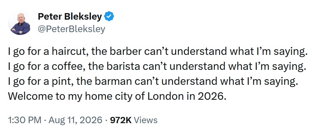 I go for a haircut, the barber can’t understand what I’m saying.
I go for a coffee, the barista can’t understand what I’m saying.
I go for a pint, the barman can’t understand what I’m saying.
Welcome to my home city of London in 2026.