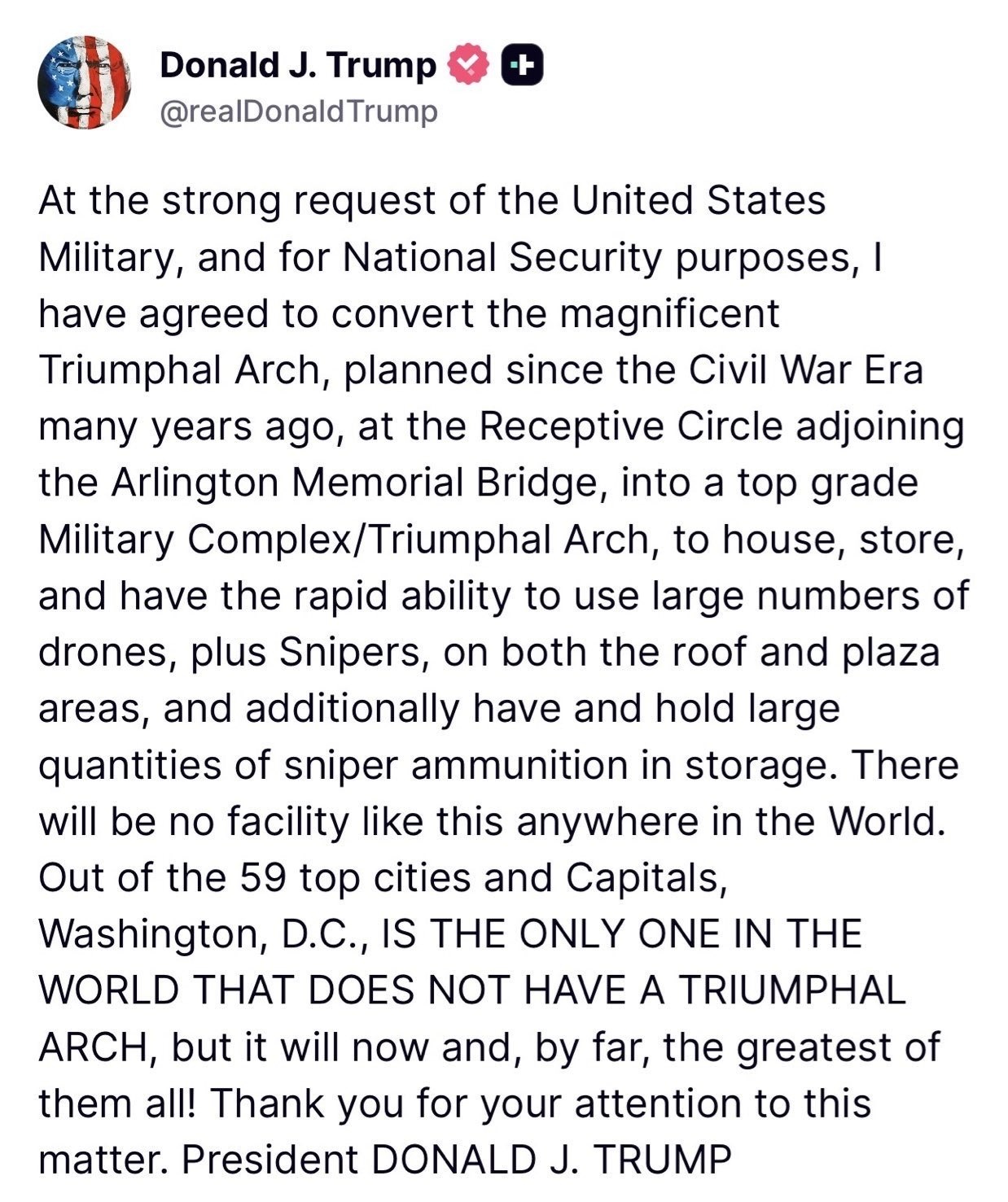 At the strong request of the United States Military, and for National Security purposes, I have agreed to convert the magnificent Triumphal Arch, planned since the Civil War Era many years ago, at the Receptive Circle adjoining the Arlington Memorial Bridge, into a top grade Military Complex/Triumphal Arch, to house, store, and have the rapid ability to use large numbers of drones, plus Snipers, on both the roof and plaza areas, and additionally have and hold large quantities of sniper ammunition in storage. There will be no facility like this anywhere in the World. Out of the 59 top cities and Capitals, Washington, D.C., IS THE ONLY ONE IN THE WORLD THAT DOES NOT HAVE A TRIUMPHAL ARCH, but it will now and, by far, the greatest of them all! Thank you for your attention to this matter. President DONALD J. TRUMP