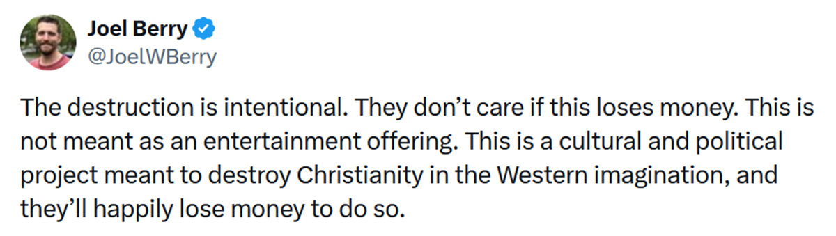 The destruction is intentional. They don’t care if this loses money. This is not meant as an entertainment offering. This is a cultural and political project meant to destroy Christianity in the Western imagination, and they’ll happily lose money to do so.