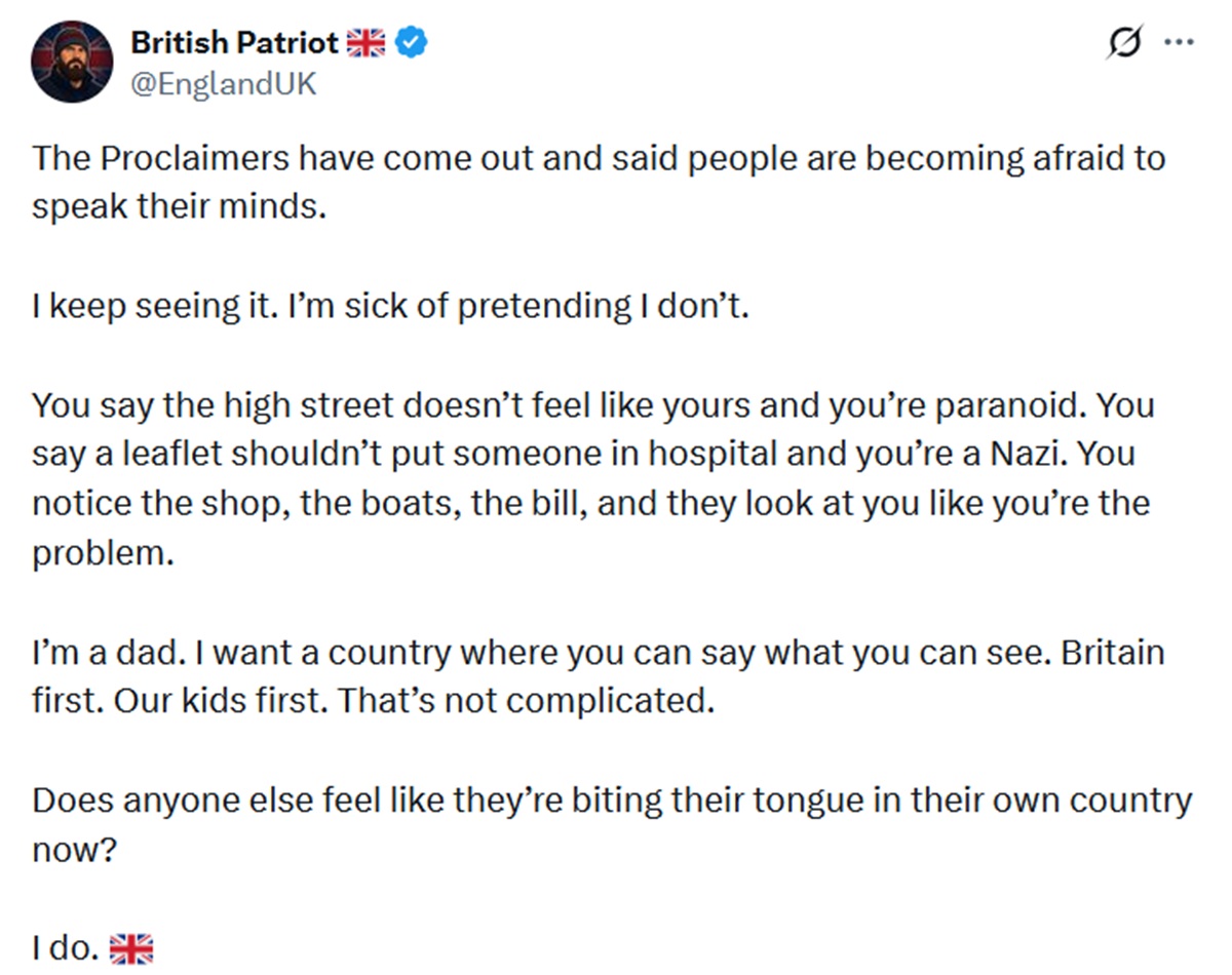 The Proclaimers have come out and said people are becoming afraid to speak their minds.
I keep seeing it. I’m sick of pretending I don’t.
You say the high street doesn’t feel like yours and you’re paranoid. You say a leaflet shouldn’t put someone in hospital and you’re a Nazi. You notice the shop, the boats, the bill, and they look at you like you’re the problem.
I’m a dad. I want a country where you can say what you can see. Britain first. Our kids first. That’s not complicated.
Does anyone else feel like they’re biting their tongue in their own country now?