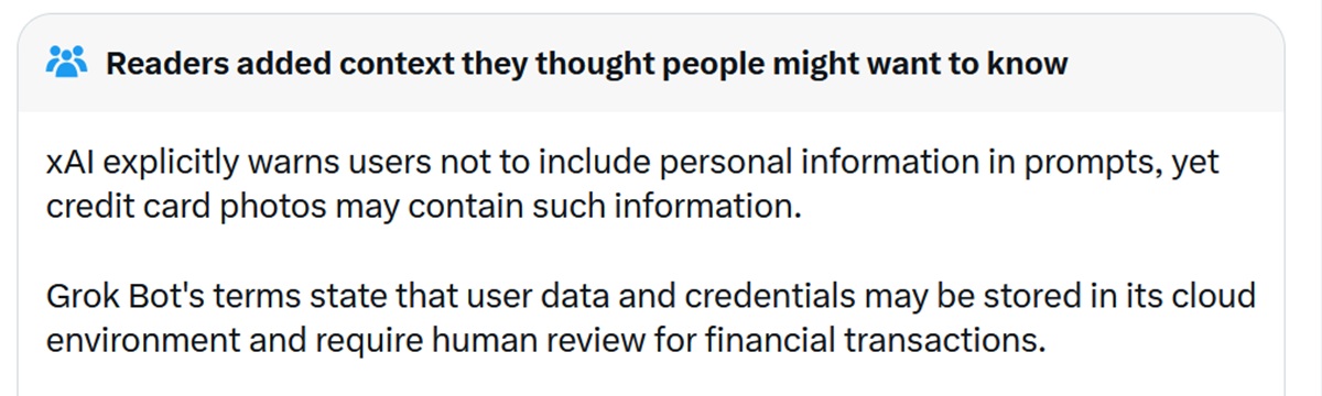 xAI explicitly warns users not to include personal information in prompts, yet credit card photos may contain such information.

Grok Bot's terms state that user data and credentials may be stored in its cloud environment and require human review for financial transactions.